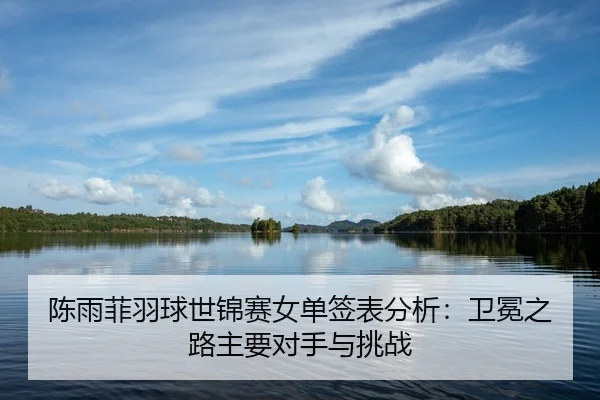 陈雨菲羽球世锦赛女单签表分析：卫冕之路主要对手与挑战
