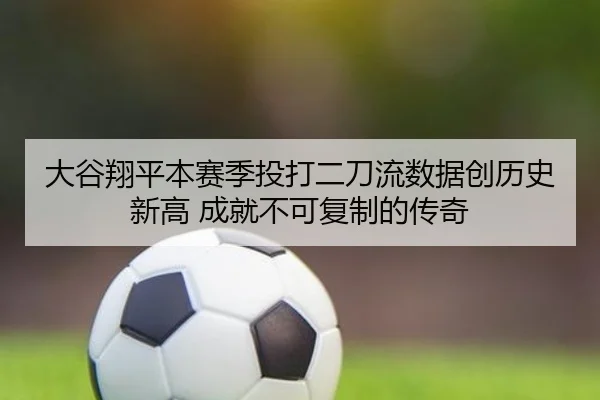 大谷翔平本赛季投打二刀流数据创历史新高 成就不可复制的传奇