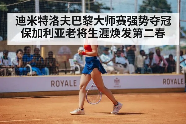 迪米特洛夫巴黎大师赛强势夺冠 保加利亚老将生涯焕发第二春