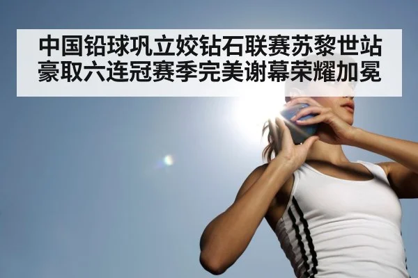 中国铅球巩立姣钻石联赛苏黎世站豪取六连冠赛季完美谢幕荣耀加冕